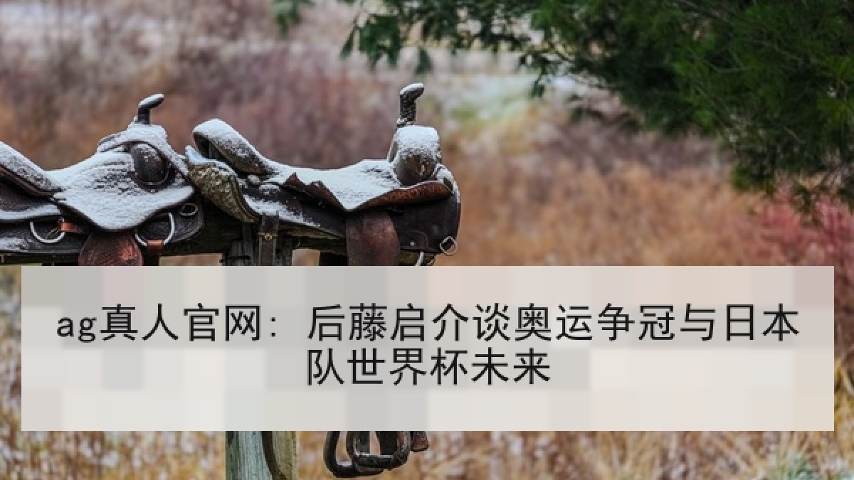 ag真人官网: 后藤启介谈奥运争冠与日本队世界杯未来