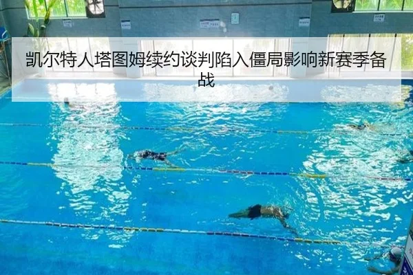 凯尔特人塔图姆续约谈判陷入僵局影响新赛季备战